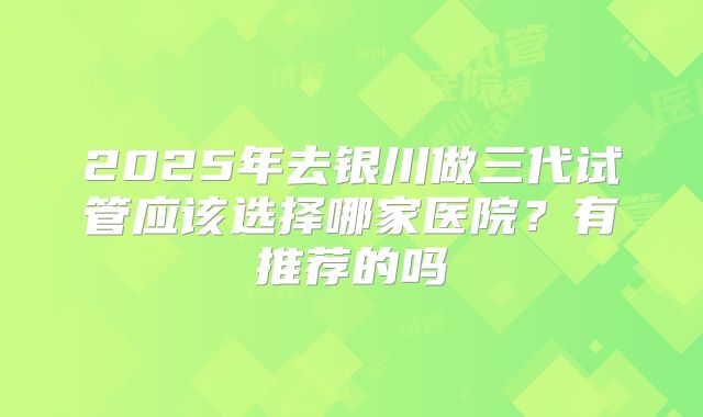 2025年去银川做三代试管应该选择哪家医院？有推荐的吗