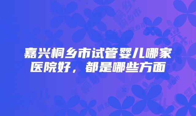 嘉兴桐乡市试管婴儿哪家医院好，都是哪些方面