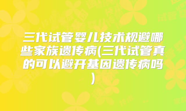 三代试管婴儿技术规避哪些家族遗传病(三代试管真的可以避开基因遗传病吗)