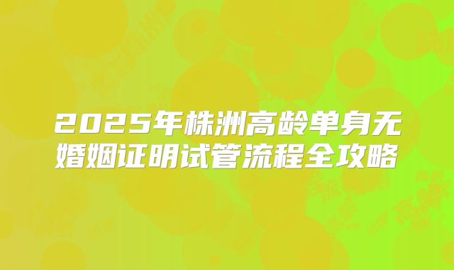 2025年株洲高龄单身无婚姻证明试管流程全攻略