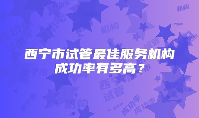 西宁市试管最佳服务机构成功率有多高？