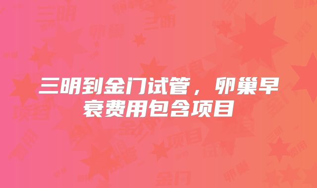 三明到金门试管，卵巢早衰费用包含项目