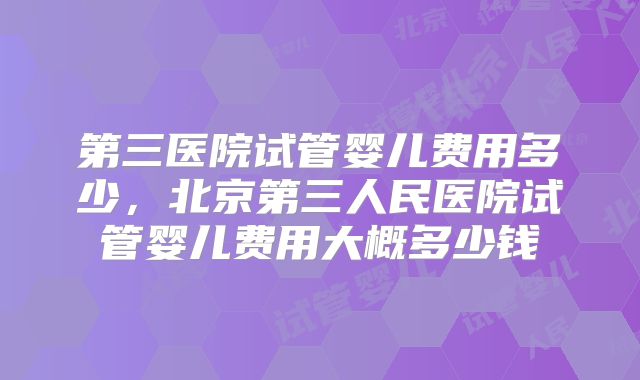 第三医院试管婴儿费用多少，北京第三人民医院试管婴儿费用大概多少钱