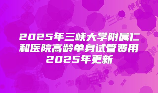 2025年三峡大学附属仁和医院高龄单身试管费用2025年更新