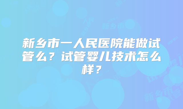 新乡市一人民医院能做试管么?试管婴儿技术怎么样?
