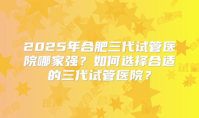 2025年合肥三代试管医院哪家强?如何选择合适的三代试管医院?