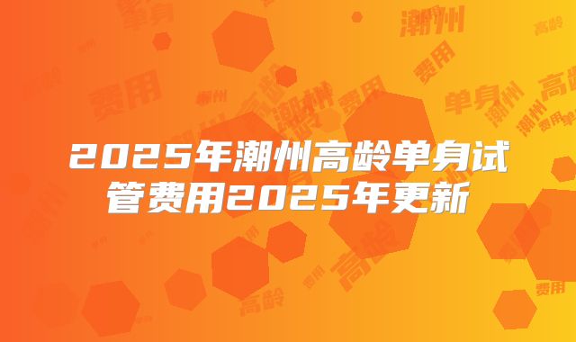 2025年潮州高龄单身试管费用2025年更新