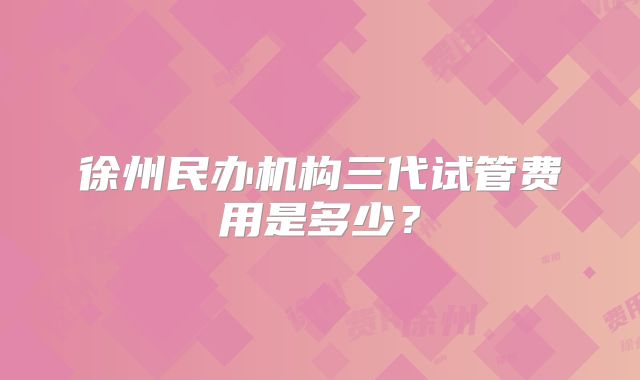 徐州民办机构三代试管费用是多少?