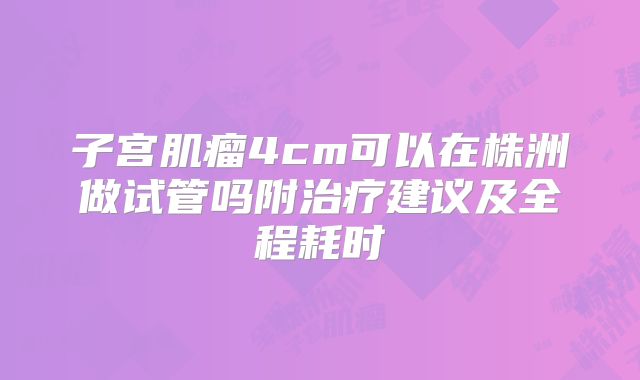 子宫肌瘤4cm可以在株洲做试管吗附治疗建议及全程耗时