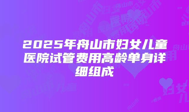 2025年舟山市妇女儿童医院试管费用高龄单身详细组成