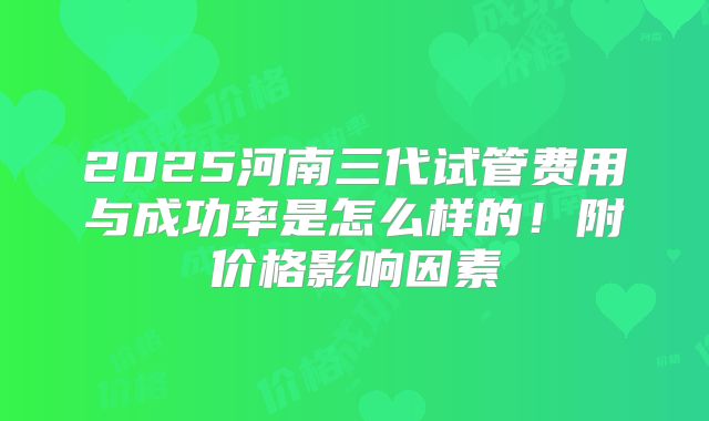 2025河南三代试管费用与成功率是怎么样的!附价格影响因素