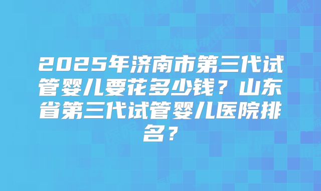 2025年济南市第三代试管婴儿要花多少钱?山东省第三代试管婴儿医院排名?