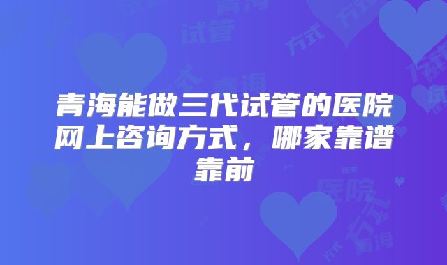 青海能做三代试管的医院网上咨询方式，哪家靠谱靠前