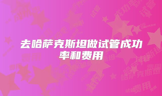 去哈萨克斯坦做试管成功率和费用