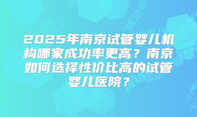 2025年南京试管婴儿机构哪家成功率更高?南京如何选择性价比高的试管婴儿医院?