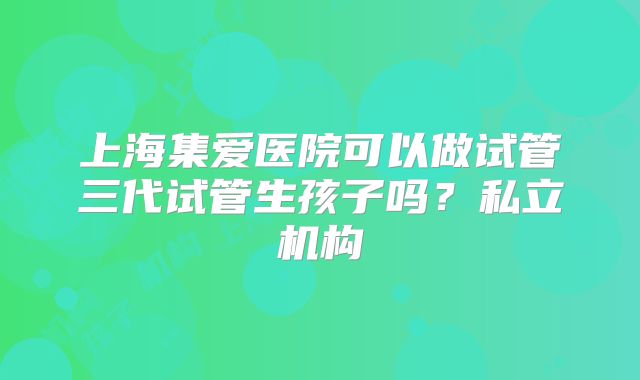 上海集爱医院可以做试管三代试管生孩子吗？私立机构
