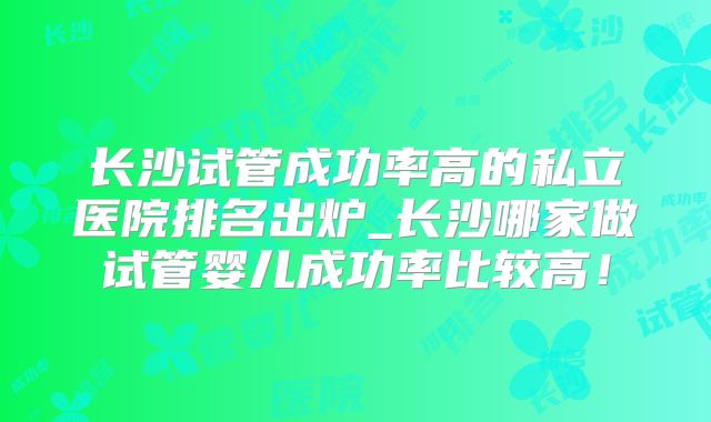 长沙试管成功率高的私立医院排名出炉_长沙哪家做试管婴儿成功率比较高!