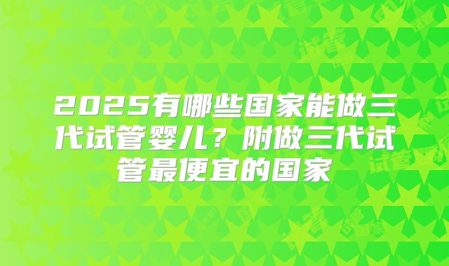 2025有哪些国家能做三代试管婴儿?附做三代试管最便宜的国家