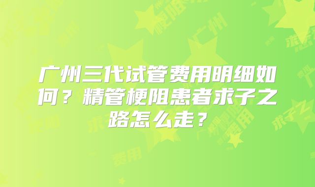广州三代试管费用明细如何?精管梗阻患者求子之路怎么走?