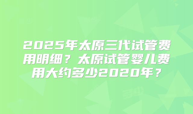 2025年太原三代试管费用明细？太原试管婴儿费用大约多少2020年？