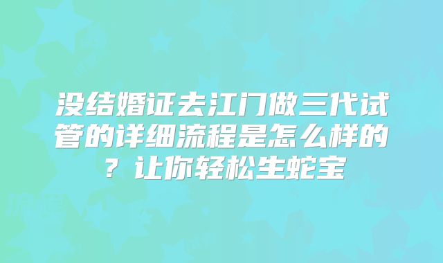 没结婚证去江门做三代试管的详细流程是怎么样的?让你轻松生蛇宝
