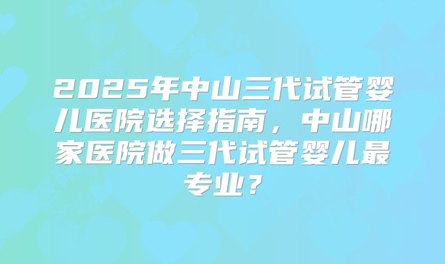 2025年中山三代试管婴儿医院选择指南,中山哪家医院做三代试管婴儿最专业?