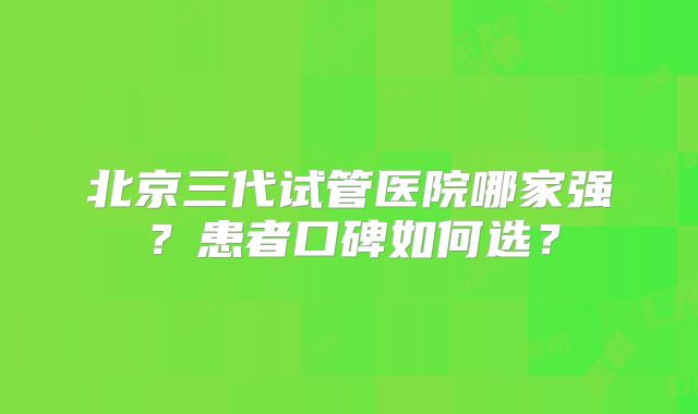 北京三代试管医院哪家强?患者口碑如何选?