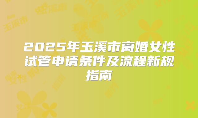 2025年玉溪市离婚女性试管申请条件及流程新规指南