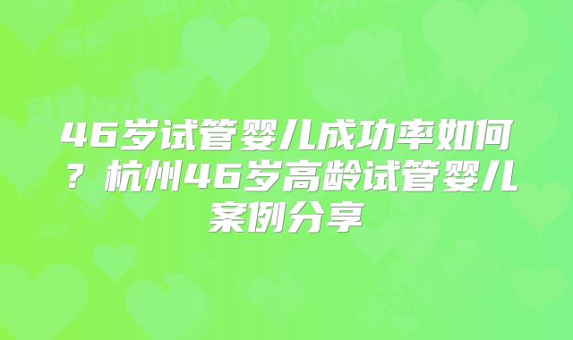 46岁试管婴儿成功率如何?杭州46岁高龄试管婴儿案例分享