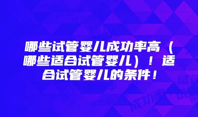 哪些试管婴儿成功率高(哪些适合试管婴儿)!适合试管婴儿的条件!