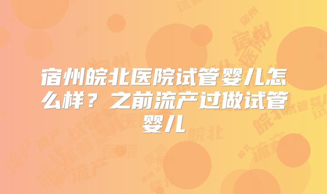 宿州皖北医院试管婴儿怎么样?之前流产过做试管婴儿