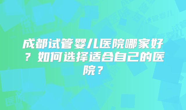成都试管婴儿医院哪家好？如何选择适合自己的医院？
