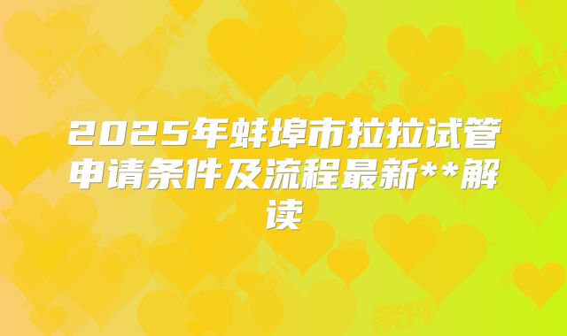 2025年蚌埠市拉拉试管申请条件及流程最新**解读