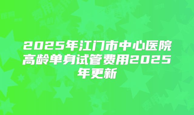 2025年江门市中心医院高龄单身试管费用2025年更新