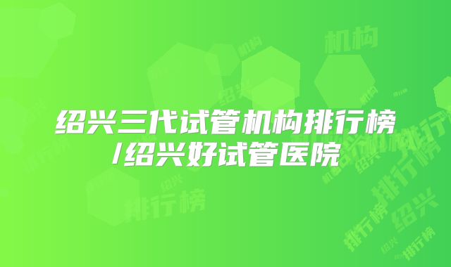 绍兴三代试管机构排行榜/绍兴好试管医院