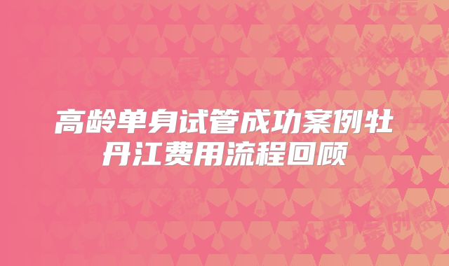 高龄单身试管成功案例牡丹江费用流程回顾