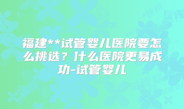 福建**试管婴儿医院要怎么挑选？什么医院更易成功-试管婴儿