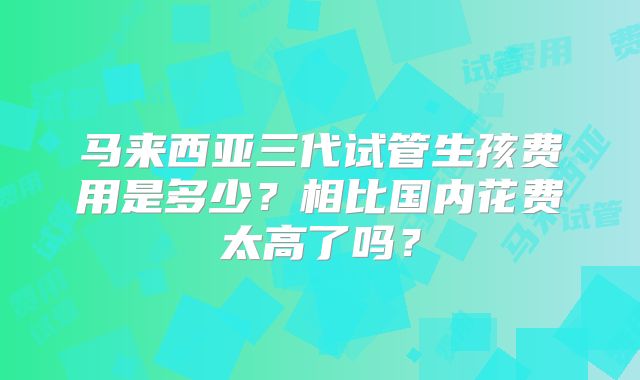 马来西亚三代试管生孩费用是多少？相比国内花费太高了吗？
