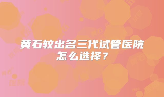 黄石较出名三代试管医院怎么选择？