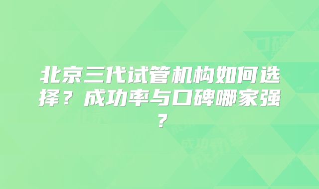北京三代试管机构如何选择？成功率与口碑哪家强？