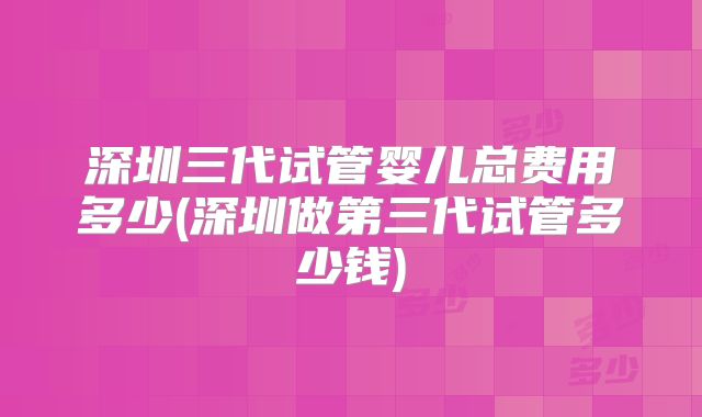 深圳三代试管婴儿总费用多少(深圳做第三代试管多少钱)