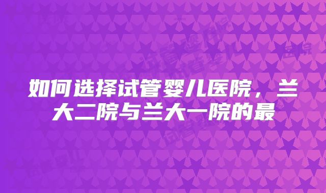 如何选择试管婴儿医院，兰大二院与兰大一院的最