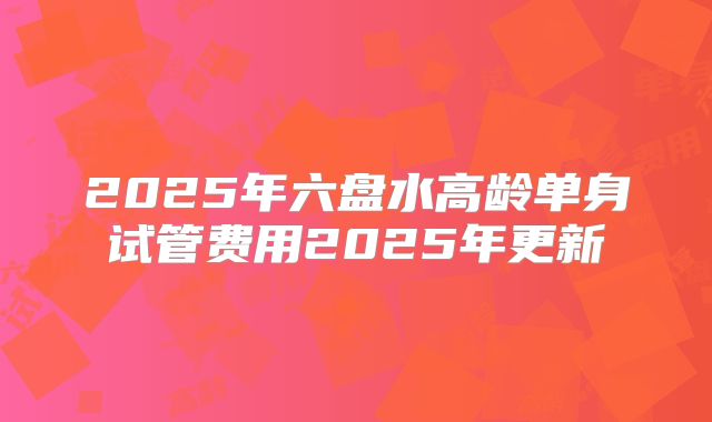 2025年六盘水高龄单身试管费用2025年更新