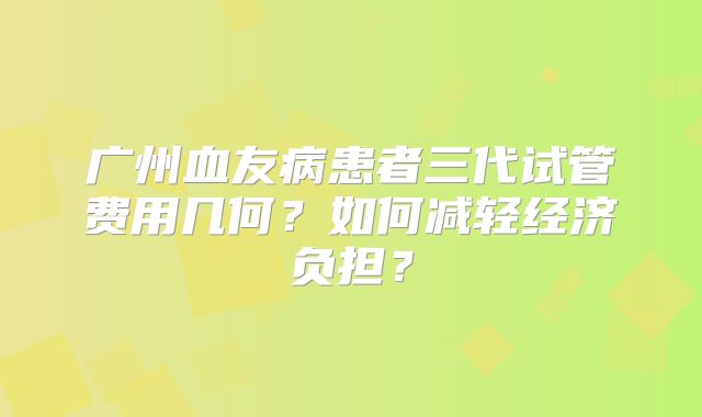 广州血友病患者三代试管费用几何?如何减轻经济负担?
