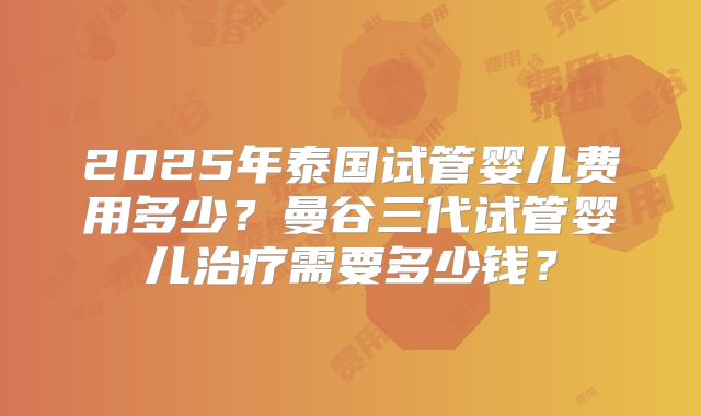 2025年泰国试管婴儿费用多少？曼谷三代试管婴儿治疗需要多少钱？