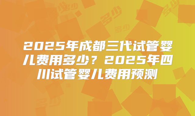 2025年成都三代试管婴儿费用多少?2025年四川试管婴儿费用预测