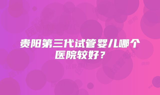 贵阳第三代试管婴儿哪个医院较好?