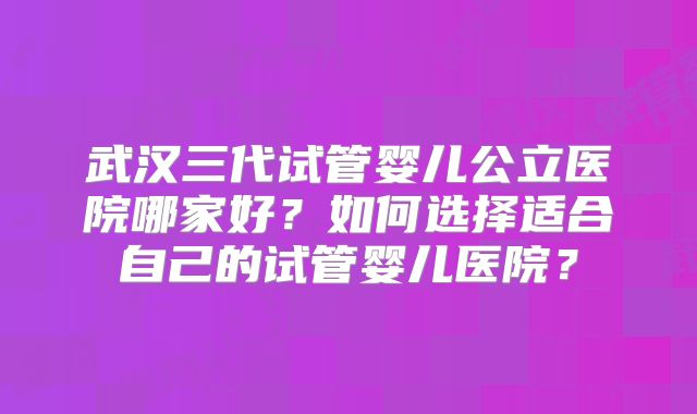 武汉三代试管婴儿公立医院哪家好？如何选择适合自己的试管婴儿医院？