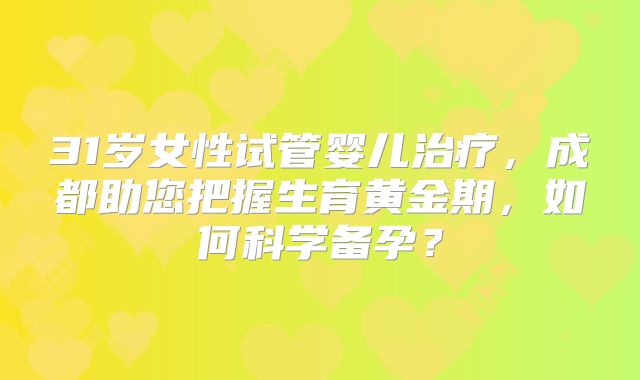 31岁女性试管婴儿治疗，成都助您把握生育黄金期，如何科学备孕？