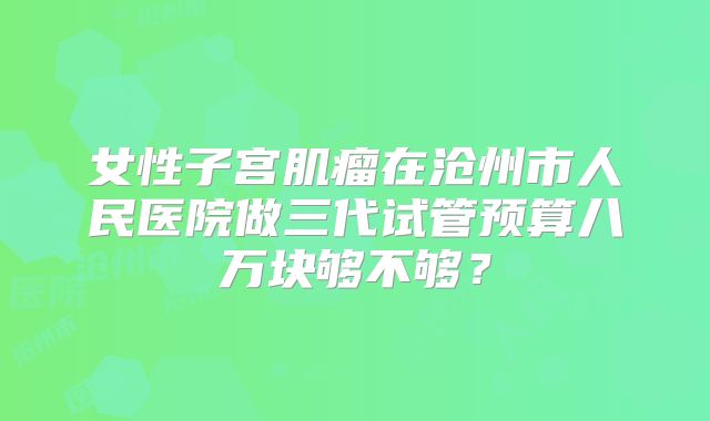 女性子宫肌瘤在沧州市人民医院做三代试管预算八万块够不够？